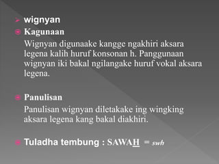  wignyan
 Kagunaan
Wignyan digunaake kangge ngakhiri aksara
legena kalih huruf konsonan h. Panggunaan
wignyan iki bakal ngilangake huruf vokal aksara
legena.
 Panulisan
Panulisan wignyan diletakake ing wingking
aksara legena kang bakal diakhiri.
 Tuladha tembung : SAWAH = swh
 