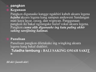  pangkon
 Kegunaan
Pangkon digunaake kangge ngakhiri kabeh aksara legena
kejaba aksara legena kang sampun anduweni Sandangan
mati kaya layar, ceceg, dan wignyan. Panggunaan
pangkon iki bakal ngilangake huruf vokal aksara legena.
Pangkon cuma olih digunaake ing kata paling akhir
saking sawijining kalimat.
 Panulisan
Panulisan pangkon diletakake ing wingking aksara
legena kang bakal diakhiri.
Tuladha tembung : BALI SAKING OMAH SAKIT
=
bliski=[aomhskit
 