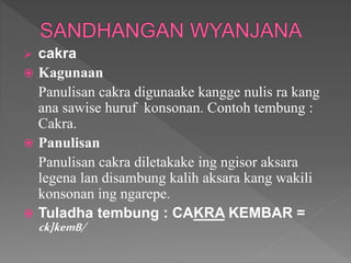  cakra
 Kagunaan
Panulisan cakra digunaake kangge nulis ra kang
ana sawise huruf konsonan. Contoh tembung :
Cakra.
 Panulisan
Panulisan cakra diletakake ing ngisor aksara
legena lan disambung kalih aksara kang wakili
konsonan ing ngarepe.
 Tuladha tembung : CAKRA KEMBAR =
ck]kemB/
 