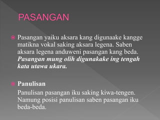  Pasangan yaiku aksara kang digunaake kangge
matikna vokal saking aksara legena. Saben
aksara legena anduweni pasangan kang beda.
Pasangan mung olih digunakake ing tengah
kata utawa ukara.
 Panulisan
Panulisan pasangan iku saking kiwa-tengen.
Namung posisi panulisan saben pasangan iku
beda-beda.
 