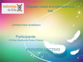 Búsqueda y Gestión de la Información en la
Web
ACTIVIDADFINALDE MÓDULOI
Participante:
 Erika Stephania Flores Chávez
PERIODO LECTIVO
2015
 