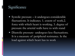 Significance
 Systolic pressure – it undergoes considerable
fluctuations. It indicates. 1. extent of work.2.
force with which heart is working. 3. degree of
pressure the arterial walls have to with stand
 Diastolic pressure- undergoes less fluctuations.
It is a measure of peripheral resistance. Ie the
load against which heart has to work
 