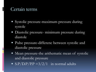 Certain terms
 Systolic pressure-maximum pressure during
systole
 Diastolic pressure- minimum pressure during
diastole
 Pulse pressure-differenc between systolic and
diastolic pressure
 Mean pressure-the arithematic mean of systolic
and diastolic pressure
 S.P/D.P/P.P =3/2/1 in normal adults
 