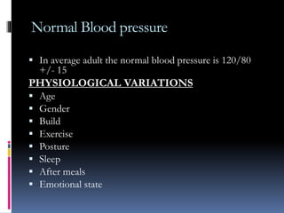 Normal Blood pressure
 In average adult the normal blood pressure is 120/80
+/- 15
PHYSIOLOGICAL VARIATIONS
 Age
 Gender
 Build
 Exercise
 Posture
 Sleep
 After meals
 Emotional state
 