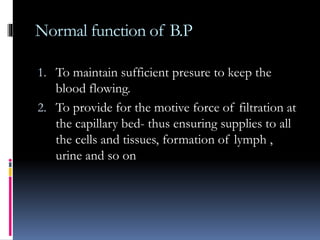 Normal function of B.P
1. To maintain sufficient presure to keep the
blood flowing.
2. To provide for the motive force of filtration at
the capillary bed- thus ensuring supplies to all
the cells and tissues, formation of lymph ,
urine and so on
 