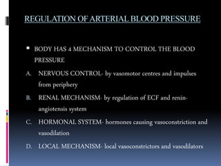 REGULATION OFARTERIALBLOOD PRESSURE
 BODY HAS 4 MECHANISM TO CONTROL THE BLOOD
PRESSURE
A. NERVOUS CONTROL- by vasomotor centres and impulses
from periphery
B. RENAL MECHANISM- by regulation of ECF and renin-
angiotensis system
C. HORMONAL SYSTEM- hormones causing vasoconstriction and
vasodilation
D. LOCAL MECHANISM- local vasoconstrictors and vasodilators
 