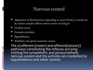 Nervous control
 Adjustment of blood pressure depending on need of body is carried out
by various complex reflexes whose centres are lying in
 Cerebral cortex,
 Formatio reticularis
 Hypothalamus
 Medullary and spinal vasomotor centres
The a) efferent (motor) and afferent(sensory)
pathways constituting the reflexes are lying
withing the sympathetic and parasymathetic
nervous system and the activites are modiefied by
hypothalamus and other centres
 