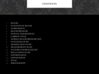 1. BLOOD
2. FUNCTION OF BLOOD
3. COMPOSITION
4. BLOOD PRESSURE
5. SYSTOLE AND DIASTOLE
6. CARDIAC CYCLE
7. NORMAL BLOOD PRESSURE (B.P)
8. FUNCTIONS OF B.P
9. SIGNIFICANCE OF B.P
10. MEASUREMENT OF B.P
11. FACTORS CONTROLLING B.P
12. REGULATION OF B.P
13. HYPERTENSION
14. HYPOTENSION
15. PULSE
16. BIBLIOGRAPHY
CONTENTS
 