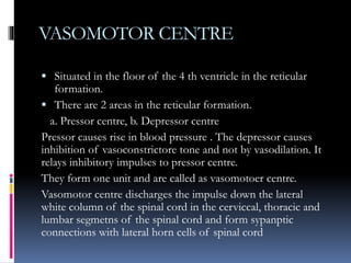 VASOMOTOR CENTRE
 Situated in the floor of the 4 th ventricle in the reticular
formation.
 There are 2 areas in the reticular formation.
a. Pressor centre, b. Depressor centre
Pressor causes rise in blood pressure . The depressor causes
inhibition of vasoconstrictore tone and not by vasodilation. It
relays inhibitory impulses to pressor centre.
They form one unit and are called as vasomotoer centre.
Vasomotor centre discharges the impulse down the lateral
white column of the spinal cord in the cerviccal, thoracic and
lumbar segmetns of the spinal cord and form sypanptic
connections with lateral horn cells of spinal cord
 