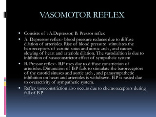 VASOMOTOR REFLEX
 Consists of : A.Depressor, B. Pressor reflex
 A. Depressor reflex:- blood pressure reduces due to diffuse
dilation of arterioles. Rise of blood pressure stimulates the
baroreceptors of carotid sinus and aortic arch , and causes
slowing of heart and arteriole dilation. The vasodialtion is due to
inhibition of vasoconstrictor effect of sympatheic system
 B. Pressor reflex:- B.P rises due to diffuse constriction of
arterioles. Diminution of B.P fails to stimulate the baroreceptors
of the carotid sinuses and aortic arch , and parasympathetic
inhibition on heart and arterioles is withdrawn. B.P is rasied due
to overactivity of sympathetic system.
 Reflex vasoconstriction also occurs due to chemoreceptors during
fall of B.P
 