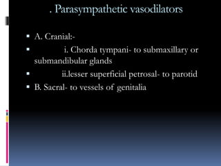 . Parasympathetic vasodilators
 A. Cranial:-
 i. Chorda tympani- to submaxillary or
submandibular glands
 ii.lesser superficial petrosal- to parotid
 B. Sacral- to vessels of genitalia
 
