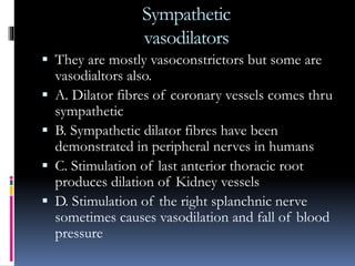 Sympathetic
vasodilators
 They are mostly vasoconstrictors but some are
vasodialtors also.
 A. Dilator fibres of coronary vessels comes thru
sympathetic
 B. Sympathetic dilator fibres have been
demonstrated in peripheral nerves in humans
 C. Stimulation of last anterior thoracic root
produces dilation of Kidney vessels
 D. Stimulation of the right splanchnic nerve
sometimes causes vasodilation and fall of blood
pressure
 