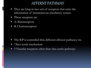AFFERNTPATHWAY
 They are lying in two sets of receptors that carry the
information of instantaneous circulatory system.
 These receptors are
 A. Baroreceptors
 B. Chemoreceptors
 The B.P is controlled thru different afferent pathways viz.
 ! Sino-aortic mechanism
 !! Vascular receptors other than sino aortic pathways
 