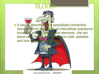 BLOOD
 It can be described as a specialized connective
tissue in which there is liquid intercellular substance
known as plasma and formed elements , the red
blood cells (RBC), the white blood cells platelets
and ions suspended in plasma
 