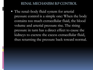 RENAL MECHANISMB.PCONTROL
 The renal–body fluid system for arterial
pressure control is a simple one: When the body
contains too much extracellular fluid, the blood
volume and arterial pressure rise. The rising
pressure in turn has a direct effect to cause the
kidneys to excrete the excess extracellular fluid,
thus returning the pressure back toward normal.
 