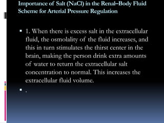Importance of Salt (NaCl) in the Renal–Body Fluid
Scheme for Arterial Pressure Regulation
 1. When there is excess salt in the extracellular
fluid, the osmolality of the fluid increases, and
this in turn stimulates the thirst center in the
brain, making the person drink extra amounts
of water to return the extracellular salt
concentration to normal. This increases the
extracellular fluid volume.
 .
 