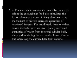  2. The increase in osmolality caused by the excess
salt in the extracellular fluid also stimulates the
hypothalamic-posterior pituitary gland secretory
mechanism to secrete increased quantities of
antidiuretic hormone. The antidiuretic hormone then
causes the kidneys to reabsorb greatly increased
quantities of water from the renal tubular fluid,
thereby diminishing the excreted volume of urine
but increasing the extracellular fluid volume
 