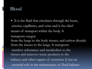 Blood
 It is the fluid that circulates through the heart,
arteries, capillaries, and veins and is the chief
means of transport within the body. It
transports oxygen
from the lungs to the body tissues, and carbon dioxide
from the tissues to the lungs. It transports
nutritive substances and metabolites to the
tissues and removes waste products to the
kidneys and other organs of excretion. It has an
essential role in the maintenance of fluid balance
 