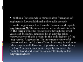  Within a few seconds to minutes after formation of
angiotensin I, two additional amino acids are split
from the angiotensin I to form the 8-amino acid peptide
angiotensin II. This conversion occurs almost entirely
in the lungs while the blood flows through the small
vessels of the lungs, catalyzed by an enzyme called
converting enzyme that is present in the endothelium of the
lung vessels. Angiotensin II is an extremely powerful
vasoconstrictor, and it also affects circulatory function in
other ways as well. However, it persists in the blood only
for 1 or 2 minutes because it is rapidly inactivated by
multiple blood and tissue enzymes collectively called
angiotensinases
 