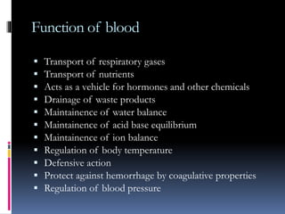 Function of blood
 Transport of respiratory gases
 Transport of nutrients
 Acts as a vehicle for hormones and other chemicals
 Drainage of waste products
 Maintainence of water balance
 Maintainence of acid base equilibrium
 Maintainence of ion balance
 Regulation of body temperature
 Defensive action
 Protect against hemorrhage by coagulative properties
 Regulation of blood pressure
 