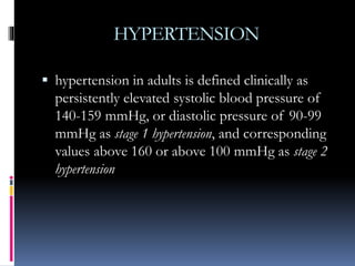HYPERTENSION
 hypertension in adults is defined clinically as
persistently elevated systolic blood pressure of
140-159 mmHg, or diastolic pressure of 90-99
mmHg as stage 1 hypertension, and corresponding
values above 160 or above 100 mmHg as stage 2
hypertension
 