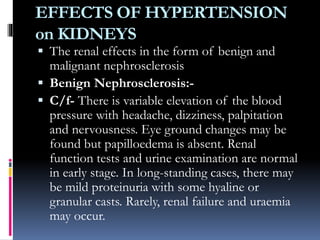 EFFECTS OF HYPERTENSION
on KIDNEYS
 The renal effects in the form of benign and
malignant nephrosclerosis
 Benign Nephrosclerosis:-
 C/f- There is variable elevation of the blood
pressure with headache, dizziness, palpitation
and nervousness. Eye ground changes may be
found but papilloedema is absent. Renal
function tests and urine examination are normal
in early stage. In long-standing cases, there may
be mild proteinuria with some hyaline or
granular casts. Rarely, renal failure and uraemia
may occur.
 