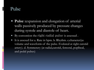 Pulse
 Pulse :expansion and elongation of arterial
walls passively produced by pressure changes
during systole and diastole of heart.
 By convention the right radial pulse is assessed .
 It is assesed for a. Rate in bpm. b. Rhythm. c.character(as
volume and waveform of the pulse. Evaluted at right carotid
artery). d. Symmetery (at radial,carotid, femoral, popliteal,
and pedal pulses)
 