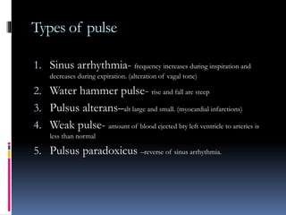 Types of pulse
1. Sinus arrhythmia- frequency increases during inspiration and
decreases during expiration. (alteration of vagal tone)
2. Water hammer pulse- rise and fall are steep
3. Pulsus alterans–alt large and small. (myocardial infarctions)
4. Weak pulse- amount of blood ejected bty left ventricle to arteries is
less than normal
5. Pulsus paradoxicus –reverse of sinus arrhythmia.
 