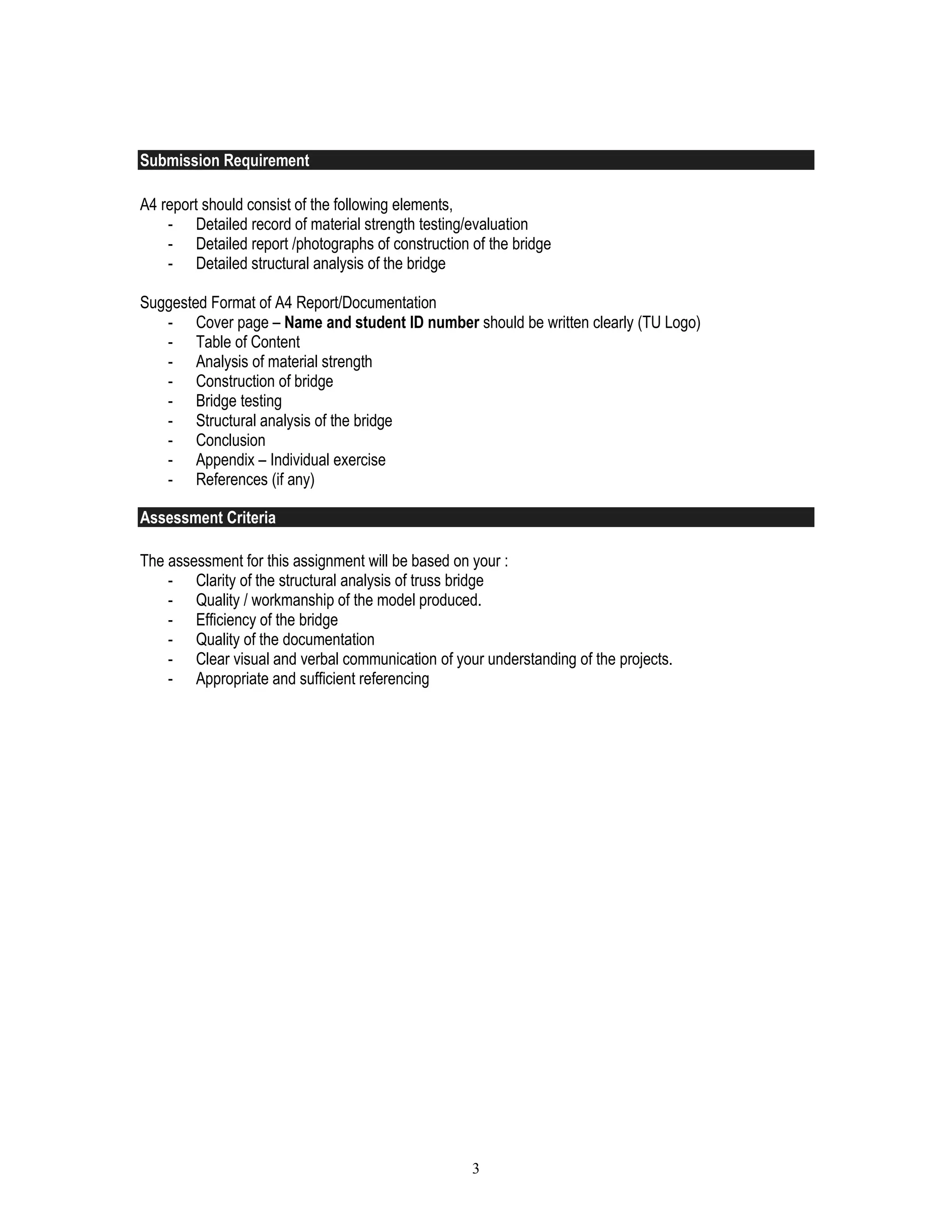 3
Submission Requirement
A4 report should consist of the following elements,
- Detailed record of material strength testing/evaluation
- Detailed report /photographs of construction of the bridge
- Detailed structural analysis of the bridge
Suggested Format of A4 Report/Documentation
- Cover page – Name and student ID number should be written clearly (TU Logo)
- Table of Content
- Analysis of material strength
- Construction of bridge
- Bridge testing
- Structural analysis of the bridge
- Conclusion
- Appendix – Individual exercise
- References (if any)
Assessment Criteria
The assessment for this assignment will be based on your :
- Clarity of the structural analysis of truss bridge
- Quality / workmanship of the model produced.
- Efficiency of the bridge
- Quality of the documentation
- Clear visual and verbal communication of your understanding of the projects.
- Appropriate and sufficient referencing
 