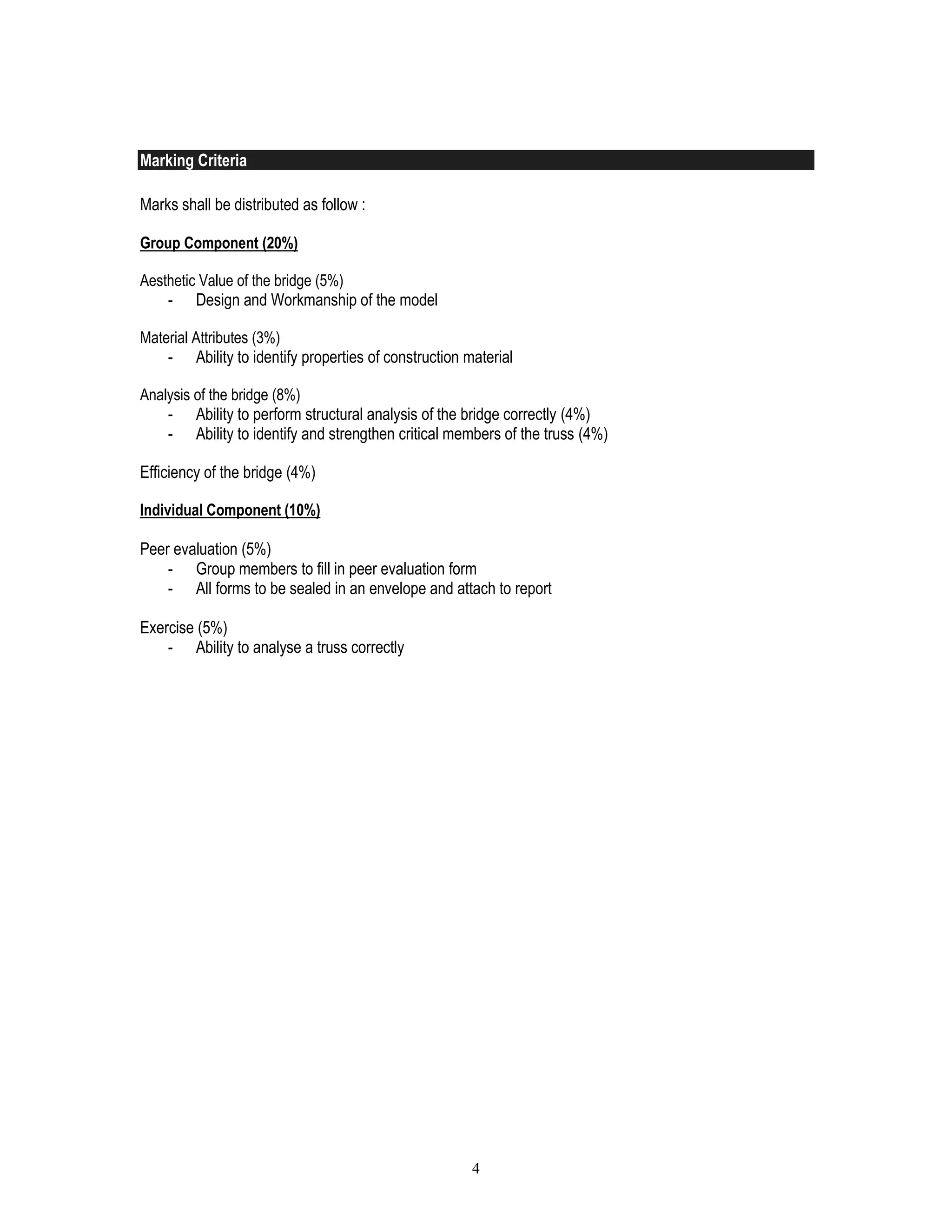 4
Marking Criteria
Marks shall be distributed as follow :
Group Component (20%)
Aesthetic Value of the bridge (5%)
- Design and Workmanship of the model
Material Attributes (3%)
- Ability to identify properties of construction material
Analysis of the bridge (8%)
- Ability to perform structural analysis of the bridge correctly (4%)
- Ability to identify and strengthen critical members of the truss (4%)
Efficiency of the bridge (4%)
Individual Component (10%)
Peer evaluation (5%)
- Group members to fill in peer evaluation form
- All forms to be sealed in an envelope and attach to report
Exercise (5%)
- Ability to analyse a truss correctly
 