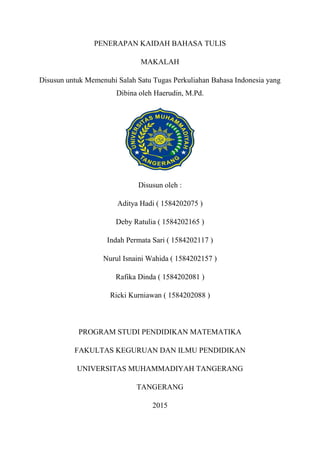 PENERAPAN KAIDAH BAHASA TULIS
MAKALAH
Disusun untuk Memenuhi Salah Satu Tugas Perkuliahan Bahasa Indonesia yang
Dibina oleh Haerudin, M.Pd.
Disusun oleh :
Aditya Hadi ( 1584202075 )
Deby Ratulia ( 1584202165 )
Indah Permata Sari ( 1584202117 )
Nurul Isnaini Wahida ( 1584202157 )
Rafika Dinda ( 1584202081 )
Ricki Kurniawan ( 1584202088 )
PROGRAM STUDI PENDIDIKAN MATEMATIKA
FAKULTAS KEGURUAN DAN ILMU PENDIDIKAN
UNIVERSITAS MUHAMMADIYAH TANGERANG
TANGERANG
2015
 