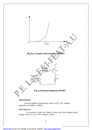 DEFINITIONS
Form the graphical representation shown in Fig.7, the switching
parameters are defined as follows:
Delay time (tdn)
It is the time in which, the collector current rises from collector-emitter
leakage current (ICEO) to 10% of collector current.
9
Print to PDF without this message by purchasing novaPDF (http://www.novapdf.com/)
iD
0 VGS(th) vGS
Fig.5(c). Transfercharacteristics ofIGBT.
C
RMOD
B
PNP
D E
P
RBE
G
S
Fig. 6. Schematic diagramofIGBT.
 