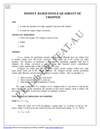 Ex.No.:
DATE:
MOSFET BASED SINGLE QUADRANT DC
CHOPPER
AIM
1. To study the operation of a single quadrant step-down DC chopper.
2. To obtain the output voltage waveforms.
APPARATUS REQUIRED
1. VPET-208 module: DC Chopper Control Circuit.
2. DMM
3. CRO
THEORY
In a.c. circuits, the transformer converts electric power efficiently from one voltage level
to another voltage level. DC-to-DC converters do a similar job in DC circuits are called
choppers. The operation of transformer is based on an alternating magnitude field. But in
choppers, the voltage conversion is achieved using high frequency power semiconductor
switches, which operate either in fully ON or fully OFF state.
Choppers are widely used for DC motor control, electric vehicles, trolley cars, lamp
loads, heater loads and in DC voltage regulators. DC choppers provide smooth acceleration
control, high efficiency and fast dynamic response in electric vehicles. They are classified as:
1. Buck converter i.e. Vo < Vin (step down)
2. Boost converter i.e. Vo > Vin (step up)
3. Buck Boost converter (combination of both)
The circuit configuration of a chopper can be designed either to step down or step up the
input voltage level. In this experiment, the operation of step down chopper circuit is studied. The
two modes of operation of step down chopper are explained as follows:
TWO MODES OF OPERATION OF CHOPPER
Mode 1: 0 t TON
When the switch (S) is ON by applying a gating pulse VG as shown in Fig.1(a), the
device voltage Vd (drop across the switch) becomes zero and the load voltage Vo = Vin. Hence
Vo = Vin = Io*R
15
Print to PDF without this message by purchasing novaPDF (http://www.novapdf.com/)
 