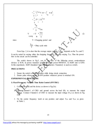 =
1 
TON V dt + 
T
0 dt
T 0 in
TON 


1
[V ] [t]
TON
T in 0
V
in

T
*TON
T
V V * ON
(2)
o,avg in T
where T = Chopping period and
TON
T
= Duty cycle ratio
From Eqn. 2, it is clear that the average output voltage Vo,avg depends on the TON and T.
It can be varied by varying either the chopping frequency (f) or by varying TON. Thus the power
flow in the circuit can be controlled.
The switch shown in Fig.3, can be any one of the following power semiconductor
devices: i) SCR, ii) power transistor (power-BJT), iii) power-MOSFET, iv) IGBT and v) GTO.
In this experiment, IGBT [Insulated Gate Bipolar Junction Transistor] is used as a switch.
PRECAUTIONS
1. Ensure the switch is in OFF position while doing circuit connection.
2. Ensure pulse release switch in OFF position whenever power is switched ON.
EXPERIMENTAL PROCEDURE
I) Fixed Frequency Variable Time Ratio Control (FFVTRC)
1. Connect the load and the device as shown is Fig.(3a).
2. Connect channel-1 of CRO and ground across the load (R), to measure the output
voltage. Connect Channel-2 of CRO to measure the input voltage (Vin) as shown in Fig.
(3a).
3. Fix the carrier frequency knob at one position and adjust TON and TOFF as given
in Table 1.
19
Print to PDF without this message by purchasing novaPDF (http://www.novapdf.com/)
 