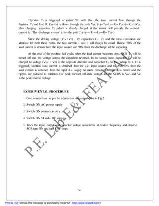 Thyristor T1 is triggered at instant ‘0’. with this ,the two current flow through the
thyristor T1 and load R. Current i1 flows through the path VDC (+)--T1--L1--R-- C2(+)-- C2(-)VDC
,thus charging capacitor C2 ,which is already charged at this instant will provide the second
current i2 . This discharge current i2 has the path C1 (+) --- T1---L1---R-- C1 (-).
Since the driving voltage (VDC+Vc) , the capacitors C1, C2 and the initial conditions are
identical for both these paths, the two currents i1 and i2 will always be equal. Hence, 50% of the
load current is drawn from the input source and 50% from the discharge of the capacitor.
At the end of the positive half cycle, when the load current becomes zero, SCR T1 will be
turned off and the voltage across the capacitors reversed. In the steady state, capacitor C2 will be
charged to voltage (VDC + Vc) in the opposite direction and capacitor C1 to Vc. When SCR T2 is
triggered, identical load current is obtained from the d.c. input source and the rest 50% from the
load current is obtained from the input d.c. supply no more remains intermittent in nature and the
ripples are reduced to minimum.The peak forward off-state voltage for the SCRS is VDC and Vc
is the peak reverse voltage.
EXPERIMENTAL PROCEDURE
1. Give connections as per the connection diagram shown in Fig.2
2. Switch ON AC power supply
3. Switch ON control circuitry
4. Switch ON 24 volts DC supply.
5. Trace the input, output and capacitor voltage waveforms at desired frequency and observe
SCRturn ON and turn OFF times.
34
Print to PDF without this message by purchasing novaPDF (http://www.novapdf.com/)
 