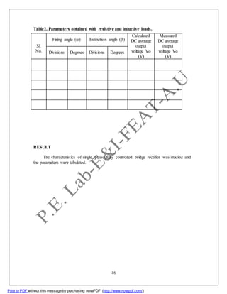 Table2. Parameters obtained with resistive and inductive loads.
Sl.
No.
Firing angle () Extinction angle ()
Calculated
DC average
output
voltage Vo
(V)
Measured
DC average
output
voltage Vo
(V)
Divisions Degrees Divisions Degrees
RESULT
The characteristics of single phase fully controlled bridge rectifier was studied and
the parameters were tabulated.
46
Print to PDF without this message by purchasing novaPDF (http://www.novapdf.com/)
 