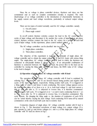 Since the ac voltage is phase controlled devices, thyristors and triacs are line
commutated and as such no complex commutation circuitry is required. The main
disadvantage of ac voltage controllers is the introduction of objectionable harmonics in
the supply current and load voltage waveforms, particularly at reduced output voltage
levels.
There are two types of control normally used for AC voltage controllers namely
1) On-off control
2) Phase-angle control
In on-off control, thyristor switches connect the load to the AC source for few
cycles of input voltage and disconnect it for another few cycles of input voltage. In phase
control, thyristor switches connect the load to the AC source for a portion of each half
cycle of input voltage. In this experiment, phase control method is used.
The AC voltage controllers can be classified into two types:
1) Single-phase controllers.
2) Three-phase controllers.
The objective of this experiment is to study the principle of single phase AC
voltage controller and to obtain the output voltage for R and R-L loads with various firing
angles. The single-phase AC voltage controller with R load in which, the thyristors are
connected in anti-parallel fashion is shown in Fig.1. If an anti-parallel combination of
thyristors is connected between AC supply and load, the power flow to the load can be
controlled by varying the firing angle of SCRs and hence, the RMS value of AC voltage
to the load is changed.
(i) Operation of single-phase AC voltage controller with R load
The operation of single phase AC voltage controller with R load is explained by
referring Fig.1. Thyristors T1 and T2 are forward biased during positive and negative half
cycles of the input sine signals, respectively. During positive half cycle, T1 is triggered at
a firing angle of value π and hence it starts conducting. The source voltage appears across
the load for the value of ωt from to π. At π, both load voltage Vo and load current io
falls to zero and after π, T1 is subjected to reverse bias, it is therefore commutated.
During negative half cycle, T2 is triggered at (π + ) and it starts conducting from (π + )
to 2 π. Soon after 2π, T2 is subjected to reverse bias, it is therefore commutated. This
cycle repeats. By changing the firing angle , the duration of conduction of each SCR
can be varied thereby varying the load voltage. Each conducting SCR turns-off by natural
commutation at the end of each half cycle due to resistive load.
Connection diagram of single phase AC voltage controller module with R load is
shown in Fig. 2. The theoretical waveforms of input voltage (vs), output voltage (Vo),
gate currents (ig1 and ig2) and device voltages (vT1 and vT2) of the single phase AC voltage
controller with ‘R’ load are shown in Fig.3.
49
Print to PDF without this message by purchasing novaPDF (http://www.novapdf.com/)
 