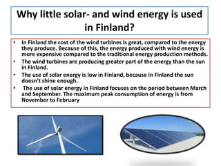 Why little solar- and wind energy is used
in Finland?
• In Finland the cost of the wind turbines is great, compared to the energy
they produce. Because of this, the energy produced with wind energy is
more expensive compared to the traditional energy production methods.
• The wind turbines are producing greater part of the energy than the sun
in Finland.
• The use of solar energy is low in Finland, because in Finland the sun
doesn't shine enough.
• The use of solar energy in Finland focuses on the period between March
and September. The maximum peak consumption of energy is from
November to February
 