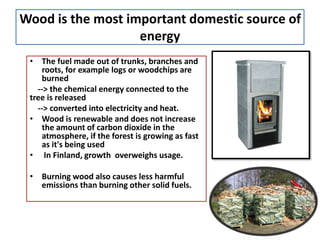 Wood is the most important domestic source of
energy
• The fuel made out of trunks, branches and
roots, for example logs or woodchips are
burned
--> the chemical energy connected to the
tree is released
--> converted into electricity and heat.
• Wood is renewable and does not increase
the amount of carbon dioxide in the
atmosphere, if the forest is growing as fast
as it's being used
• In Finland, growth overweighs usage.
• Burning wood also causes less harmful
emissions than burning other solid fuels.
 