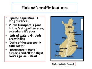 Finland’s traffic features
• Sparse population →
long distances
• Public transport is good
in the Metropolitan area,
elsewhere it’s poor
• Lots of waters → roads
are winding
• Cycle of the seasons →
cold winter
• There aren’t many
airports and all the flight
routes go via Helsinki
Flight routes in Finland
 