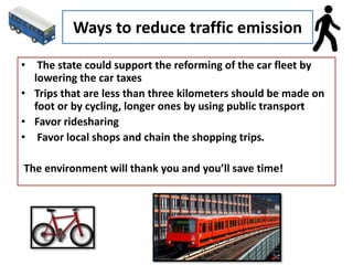 Ways to reduce traffic emission
• The state could support the reforming of the car fleet by
lowering the car taxes
• Trips that are less than three kilometers should be made on
foot or by cycling, longer ones by using public transport
• Favor ridesharing
• Favor local shops and chain the shopping trips.
The environment will thank you and you’ll save time!
 