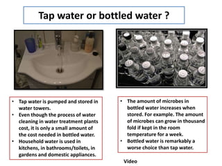 Tap water or bottled water ?
• Tap water is pumped and stored in
water towers.
• Even though the process of water
cleaning in water treatment plants
cost, it is only a small amount of
the cost needed in bottled water.
• Household water is used in
kitchens, in bathrooms/toilets, in
gardens and domestic appliances.
• The amount of microbes in
bottled water increases when
stored. For example. The amount
of microbes can grow in thousand
fold if kept in the room
temperature for a week.
• Bottled water is remarkably a
worse choice than tap water.
Video
 