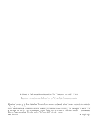 Produced by Agricultural Communications, The Texas A&M University System

                     Extension publications can be found on the Web at: http://texaserc.tamu.edu


Educational programs of the Texas Agricultural Extension Service are open to all people without regard to race, color, sex, disability,
religion, age or national origin.
Issued in furtherance of Cooperative Extension Work in Agriculture and Home Economics, Acts of Congress of May 8, 1914,
as amended, and June 30, 1914, in cooperation with the United States Department of Agriculture. Chester P. Fehlis, Deputy
Director, Texas Agricultural Extension Service, The Texas A&M University System.
7.5M, Revision                                                                                                        $4.00 per copy
 