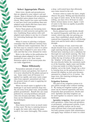 Select Appropriate Plants                    a deep, well-rooted lawn that efficiently
                                                 uses water stored in the soil.
   Select trees, shrubs and groundcovers
that are adapted to your region’s soil and          To know when to water the lawn, simply
climate. Texas is blessed with an abundance      observe the grass. Wilting and discoloration
of beautiful native plants from which to         are signs of water stress. At the first sign of
choose. Most require less water and fertiliz-    wilting, you have 24 to 48 hours to water
er and have fewer pest problems than non-        before serious injury occurs. Apply 1 inch
adapted exotic plants that have been intro-      of water to the lawn as rapidly as possible
duced into Texas landscapes.                     without runoff.
   Native Texas plants are becoming more         Trees and Shrubs
available at retail nurseries and garden cen-       Newly planted trees and shrubs should
ters. Combining Texas natives with well-         be watered frequently until they are well
adapted exotic plants is one key to a beauti-    rooted, which may take two growing sea-
ful, interesting landscape that conserves        sons. Once established, plants should be
water.                                           watered less frequently so they will develop
   When it comes to selecting a turfgrass,       deep roots and be better able to withstand
remember that the different varieties have       drought.
very different water requirements. One of           In the absence of rain, most trees and
the best ways to conserve water is to select     shrubs benefit from a once-a-month, thor-
a grass that is adapted to your area of the      ough watering during the growing season.
state and that has a low demand for water.       Normal lawn watering is not a substitute for
   Refer to the tables in this publication for   thorough tree and shrub watering. The feed-
landscape plants adapted to and recom-           ing root system of a tree or shrub is located
mended for your area. Your county                within the top 12 inches of the soil and at
Extension agent or local nurseryman also         the “dripline” of the plant. The dripline is
can make suggestions.                            the area directly below the outermost reach-
                                                 es of the branches. Apply water and fertiliz-
          Water Efficiently                      er from just inside to a little beyond the
   Tremendous amounts of water are               dripline, not at the trunk. Simply lay a slow-
applied to lawns and gardens, but much of        ly running hose on the ground and move it
it is never absorbed by the plants and put to    around the dripline as each area becomes
use. Some water runs off because it is           saturated to a depth of 8 to 10 inches. For
applied too rapidly, and some water evapo-       large trees, this watering technique may
rates from exposed, unmulched soil; but,         take several hours.
the greatest waste of water is applying too      Irrigation Systems
much too often.                                     The goal of any irrigation system is to
   When too much water is applied to the         give plants enough water without wasting
landscape it can leach nutrients deep into       it. By zoning an irrigation system, grass
the soil away from plant roots, and possibly     areas can be watered separately and more
pollute groundwater. Runoff also can cause       frequently than groundcovers, shrubs and
pollution by carrying fertilizers and pesti-     trees. Sprinkler and drip irrigation can
cides into streams and lakes. These prob-        be used together to conserve water in the
lems can be eliminated with proper water-        landscape.
ing techniques.                                     Sprinkler irrigation. Most people water
Lawns                                            with sprinklers—either hose-end sprinklers
   Most lawns receive twice as much water        or permanent, underground systems. A per-
as they need. The key to watering lawns is       manent sprinkler system can be more
to apply the water only when the grass           water-efficient than a hose-end sprinkler,
needs it, but water thoroughly. This creates     but both systems require little maintenance
                                                 and apply large volumes of water in a short


4
 