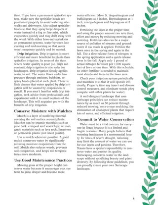time. If you have a permanent sprinkler sys-     water-efficient. Mow St. Augustinegrass and
tem, make sure the sprinkler heads are           buffalograss at 3 inches, Bermudagrass at 1
positioned properly to avoid watering side-      inch, centipedegrass and Zoysiagrass at 2
walks and driveways. Also adjust sprinkler       inches.
heads so that they spray large droplets of          Fertilizing the lawn at the proper time
water instead of a fog or fine mist, which       and using the proper amount can save time,
evaporates quickly and may drift away with       effort and money by reducing mowing and
the wind. With either hose-end sprinklers        watering. Fertilizers also can be a major
or permanent systems, water between late         source of pollution of streams and ground-
evening and mid-morning so that water            water if too much is applied. Fertilize the
won’t evaporate quickly and be wasted.           lawn once in the spring and again in the
   Drip irrigation. Drip irrigation is more      fall. Use a slow-release form of nitrogen in
efficient and more beneficial to plants than     the spring application and a quick-release
sprinkler irrigation. In areas of the state      form in the fall. Apply only 1 pound of
where water quality is poor (i.e., high salt     actual nitrogen fertilizer per 1,000 square
content), drip irrigation is also safer for      feet of lawn at one time. With this schedule,
landscapes. Drip irrigation slowly applies       no other fertilizer is needed to maintain
water to soil. The water flows under low         most shrubs and trees in the lawn area.
pressure through emitters, bubblers, or             Check your irrigation system periodically
spray heads placed at each plant. There is       and maintain it so that it will operate effi-
little chance that water applied by drip irri-   ciently. Properly time any insect and disease
gation will be wasted by evaporation or          control measures, and eliminate weeds (they
runoff. If you aren’t familiar with drip irri-   compete with other plants for water).
gation, seek advice from professionals and
                                                    A well-designed landscape that uses
experiment with it in small sections of the
                                                 Xeriscape principles can reduce mainte-
landscape. This will acquaint you with the
                                                 nance by as much as 50 percent through
benefits of drip irrigation.
                                                 reduced mowing, once-a-year mulching, the
Conserve Moisture with Mulches                   elimination of unadapted plants that require
                                                 lots of water, and efficient irrigation.
  Mulch is a layer of nonliving material
covering the soil surface around plants.         Commit to Water Conservation
Mulches can be organic materials such as
                                                    Water must be a vital concern for every-
pine bark, compost and woodchips; or inor-
                                                 one in Texas because it is a limited and
ganic materials such as lava rock, limestone
                                                 fragile resource. Many people believe that
or permeable plastic (not sheet plastic).
                                                 watering landscapes is a nonessential luxu-
  Use a mulch wherever possible. A good          ry. In times of severe drought, rationing
mulch conserves water by significantly           may limit the amount of water we can use
reducing moisture evaporation from the           for our lawns and gardens. Therefore,
soil. Mulch also reduces weeds, prevents         Texans have a special responsibility to con-
soil compaction, and keeps soil tempera-         serve water and protect its quality.
tures more moderate.                             Xeriscaping conserves water in the land-
                                                 scape without sacrificing beauty and plant
Use Good Maintenance Practices                   diversity. By following these guidelines, you
  Mowing grass at the proper height con-         can proudly create your own Xeriscape
serves water because it encourages root sys-     landscape.
tems to grow deeper and become more




                                                                                             5
 