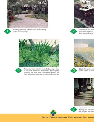 Planning and design is the starting point for any                                  Soil analysis will deter
1   water-wise landscape.                                                      2       should be improved s
                                                                                       hold moisture better.




                    Appropriate plant selection keeps the landscape more               Efficient irrigation can
          4         in tune with the natural environment. Native plants
                    generally use less water than exotic plants, but
                                                                                5      water bill for an aver

                    there is room for both in a well-designed landscape




                                                                                       Appropriate maintenan
                                                                                7      beauty and conserves
                                                                                       ize, irrigate and contr


                                              Join the Xeriscape movement. Check with your local water d
 
