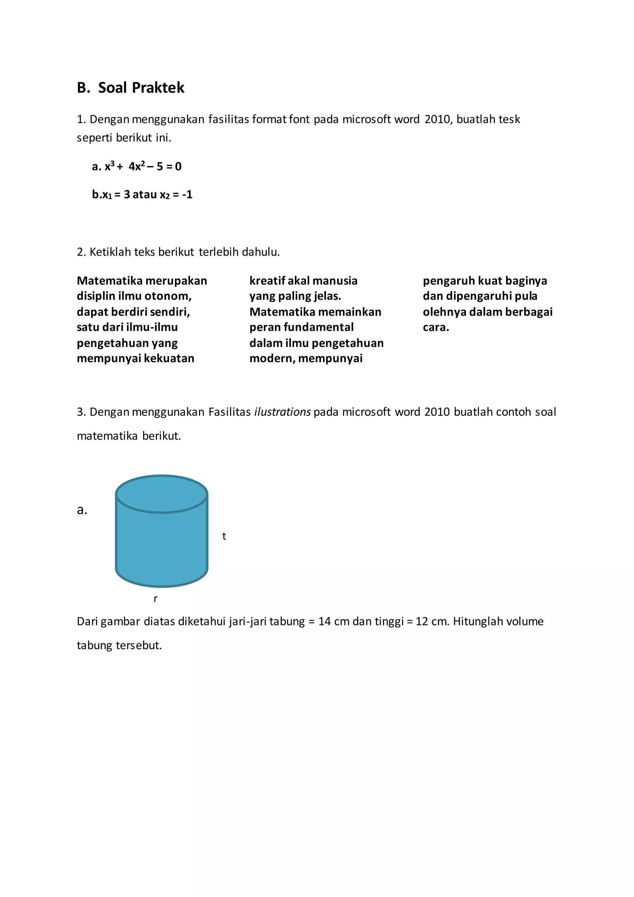 B. Soal Praktek
1. Dengan menggunakan fasilitas format font pada microsoft word 2010, buatlah tesk
seperti berikut ini.
a. x3 + 4x2 – 5 = 0
b.x1 = 3 atau x2 = -1
2. Ketiklah teks berikut terlebih dahulu.
Matematika merupakan
disiplin ilmu otonom,
dapat berdiri sendiri,
satu dari ilmu-ilmu
pengetahuan yang
mempunyai kekuatan
kreatif akal manusia
yang paling jelas.
Matematika memainkan
peran fundamental
dalam ilmu pengetahuan
modern, mempunyai
pengaruh kuat baginya
dan dipengaruhi pula
olehnya dalam berbagai
cara.
3. Dengan menggunakan Fasilitas ilustrations pada microsoft word 2010 buatlah contoh soal
matematika berikut.
a.
Dari gambar diatas diketahui jari-jari tabung = 14 cm dan tinggi = 12 cm. Hitunglah volume
tabung tersebut.
t
r