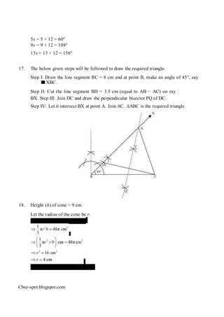 5x = 5 × 12 = 60º
9x = 9 × 12 = 108º
13x = 13 × 12 = 156º
17. The below given steps will be followed to draw the required triangle.
Step I: Draw the line segment BC = 8 cm and at point B, make an angle of 45°, say
XBC.
Step II: Cut the line segment BD = 3.5 cm (equal to AB − AC) on ray
BX. Step III: Join DC and draw the perpendicular bisector PQ of DC.
Step IV: Let it intersect BX at point A. Join AC. ∆ABC is the required triangle.
18. Height (h) of cone = 9 cm
Let the radius of the cone be r.
Volume of cone = 48 π cm3
Diameter of base = 2r = 8 cm
Cbse-spot.blogspot.com
 