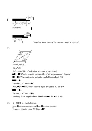 Volume of cone
Required ratio
Therefore, the volume of the cone so formed is 240π cm3.
22.
Let us join AC.
In ∆ABC,
BC = AB (Sides of a rhombus are equal to each other)
1 = 2 (Angles opposite to equal sides of a triangle are equal) However,
1 = 3 (Alternate interior angles for parallel lines AB and CD)
2 = 3
Therefore, AC bisects C.
Also, 2 = 4 (Alternate interior angles for || lines BC and DA)
1 = 4
Therefore, AC bisects A.
Similarly, it can be proved that BD bisects B and D as well.
23. (i) ABCD is a parallelogram.
∴ ∠DAC = BCA (Alternate interiorangles) ... (1) And, BAC = DCA (Alternate interior angles) ...
(2)
However, it is given that AC bisects A.
 