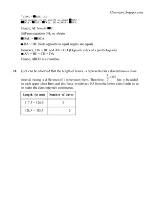 Cbse-spot.blogspot.com
∴ ∠DAC = BAC ... (3)
From equations (1), (2), and (3), we obtain DAC =
BCA = BAC = DCA ... (4) ⇒∠DCA = BCA
Hence, AC bisects C.
(ii)From equation (4), we obtain
DAC = DCA
DA = DC (Side opposite to equal angles are equal)
However, DA = BC and AB = CD (Opposite sides of a parallelogram)
AB = BC = CD = DA
Hence, ABCD is a rhombus.
24. (i) It can be observed that the length of leaves is represented in a discontinuous class
interval having a difference of 1 in between them. Therefore, has to be added
to each upper class limit and also have to subtract 0.5 from the lower class limits so as
to make the class intervals continuous.
Length (in mm) Number of leaves
117.5 − 126.5 3
126.5 − 135.5 5
 